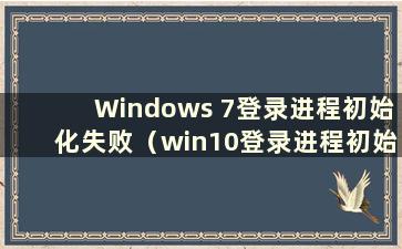 Windows 7登录进程初始化失败（win10登录进程初始化失败怎么办）